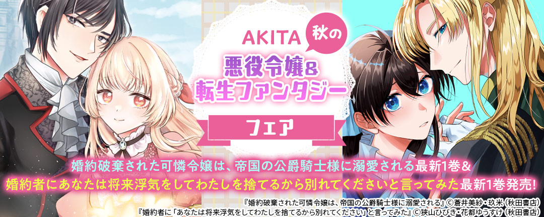 秋田書店_AKITA秋の悪役令嬢&転生ファンタジーフェア ＂婚約破棄された可憐令嬢は、帝国の公爵騎士様に溺愛される＂最新1巻&＂婚約者にあなたは将来浮気をしてわたしを捨てるから別れてくださいと言ってみた＂最新1巻発売!