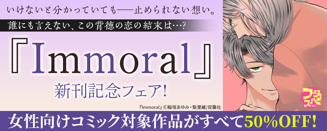 双葉社_いけないと分かっていても――止められない想い。誰にも言えない、この背徳の恋の結末は…?『Immoral』新刊記念フェア!いまだけ3巻無料! & フタスペ2023年夏♪女性向けコミック対象作品がすべて【50%OFF!】